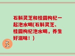 石斛灵芝和桂圆枸杞一起泡水喝(石斛灵芝、桂圆枸杞泡水喝，养生好滋味！)