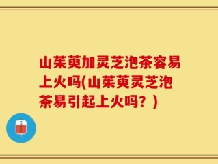 山茱萸加灵芝泡茶容易上火吗(山茱萸灵芝泡茶易引起上火吗？)