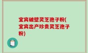 宜宾破壁灵芝孢子粉(宜宾出产珍贵灵芝孢子粉)