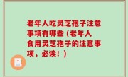 老年人吃灵芝孢子注意事项有哪些 (老年人食用灵芝孢子的注意事项，必读！)