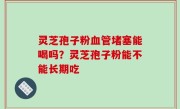 灵芝孢子粉血管堵塞能喝吗？灵芝孢子粉能不能长期吃
