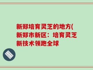 新郑培育灵芝的地方(新郑市新区：培育灵芝新技术领跑全球
