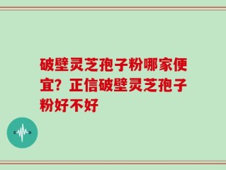 破壁灵芝孢子粉哪家便宜？正信破壁灵芝孢子粉好不好