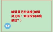 破壁灵芝粉温度(破壁灵芝粉：如何控制温度最佳？)