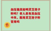 血压偏高能喝灵芝孢子粉吗？老人患有高血压中风，服用灵芝孢子粉管用吗