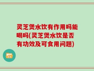 灵芝煲水饮有作用吗能喝吗(灵芝煲水饮是否有功效及可食用问题)