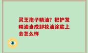 灵芝孢子精油？把护发精油当成卸妆油涂脸上会怎么样