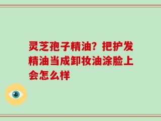 灵芝孢子精油？把护发精油当成卸妆油涂脸上会怎么样