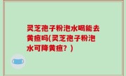 灵芝孢子粉泡水喝能去黄疸吗(灵芝孢子粉泡水可降黄疸？)