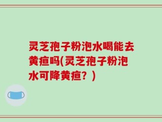 灵芝孢子粉泡水喝能去黄疸吗(灵芝孢子粉泡水可降黄疸？)