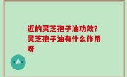 近的灵芝孢子油功效？灵芝孢子油有什么作用呀