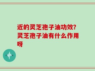 近的灵芝孢子油功效？灵芝孢子油有什么作用呀