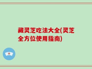 藏灵芝吃法大全(灵芝全方位使用指南)