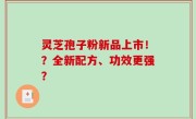 灵芝孢子粉新品上市！？全新配方、功效更强？