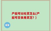 产后可以吃灵芝么(产后可否食用灵芝？)