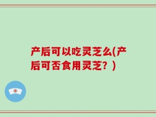 产后可以吃灵芝么(产后可否食用灵芝？)