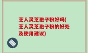 芝人灵芝孢子粉好吗(芝人灵芝孢子粉的好处及使用建议)