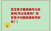 灵芝孢子糖尿病可以食用吗(可以食用吗？灵芝孢子对糖尿病有何好处？)