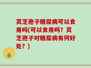灵芝孢子糖尿病可以食用吗(可以食用吗？灵芝孢子对糖尿病有何好处？)