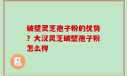 破壁灵芝孢子粉的优势？大汉灵芝破壁孢子粉怎么样