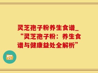 灵芝孢子粉养生食谱_“灵芝孢子粉：养生食谱与健康益处全解析”