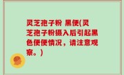 灵芝孢子粉 黑便(灵芝孢子粉摄入后引起黑色便便情况，请注意观察。)