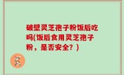 破壁灵芝孢子粉饭后吃吗(饭后食用灵芝孢子粉，是否安全？)