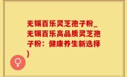 无锡百乐灵芝孢子粉_无锡百乐高品质灵芝孢子粉：健康养生新选择)