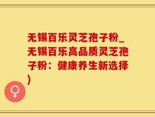 无锡百乐灵芝孢子粉_无锡百乐高品质灵芝孢子粉：健康养生新选择)