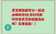 灵芝跟桂圆可以一起泡水喝吗孕妇(孕妇可同时饮用灵芝和桂圆泡水吗？实用指南！)