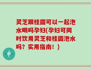 灵芝跟桂圆可以一起泡水喝吗孕妇(孕妇可同时饮用灵芝和桂圆泡水吗？实用指南！)