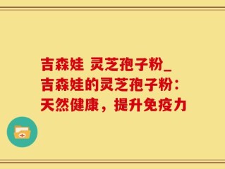 吉森娃 灵芝孢子粉_吉森娃的灵芝孢子粉：天然健康，提升免疫力