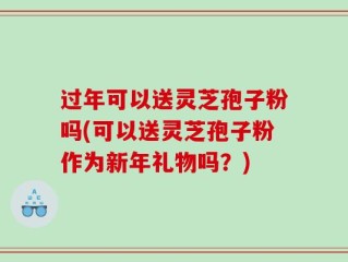 过年可以送灵芝孢子粉吗(可以送灵芝孢子粉作为新年礼物吗？)