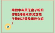 纯椴木赤灵芝孢子粉的作用(纯椴木赤灵芝孢子粉的功效及用途介绍)