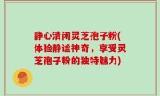 静心清闲灵芝孢子粉(体验静谧神奇，享受灵芝孢子粉的独特魅力)