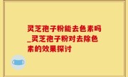 灵芝孢子粉能去色素吗_灵芝孢子粉对去除色素的效果探讨
