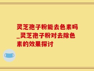灵芝孢子粉能去色素吗_灵芝孢子粉对去除色素的效果探讨