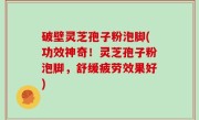 破壁灵芝孢子粉泡脚(功效神奇！灵芝孢子粉泡脚，舒缓疲劳效果好)