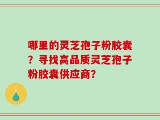 哪里的灵芝孢子粉胶囊？寻找高品质灵芝孢子粉胶囊供应商？
