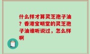 什么样才算灵芝孢子油？香港宝明堂的灵芝孢子油谁听说过，怎么样啊