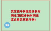灵芝孢子粉饭后多长时间吃(饭后多长时间适宜食用灵芝孢子粉)