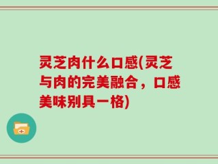 灵芝肉什么口感(灵芝与肉的完美融合，口感美味别具一格)