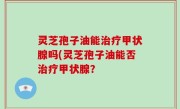 灵芝孢子油能治疗甲状腺吗(灵芝孢子油能否治疗甲状腺？