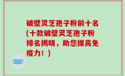 破壁灵芝孢子粉前十名(十款破壁灵芝孢子粉排名揭晓，助您提高免疫力！)