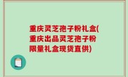 重庆灵芝孢子粉礼盒(重庆出品灵芝孢子粉 限量礼盒现货直供)