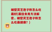 破壁灵芝孢子粉怎么吃最好(最佳食用方法解密，破壁灵芝孢子粉怎么吃最健康？)