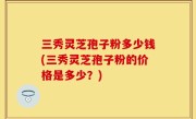 三秀灵芝孢子粉多少钱(三秀灵芝孢子粉的价格是多少？)