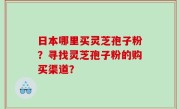 日本哪里买灵芝孢子粉？寻找灵芝孢子粉的购买渠道？