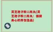 灵芝孢子粉二陈丸(灵芝孢子粉二陈丸：强健身心的养生佳品)