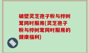 破壁灵芝孢子粉与桦树茸同时服用(灵芝孢子粉与桦树茸同时服用的健康福利)